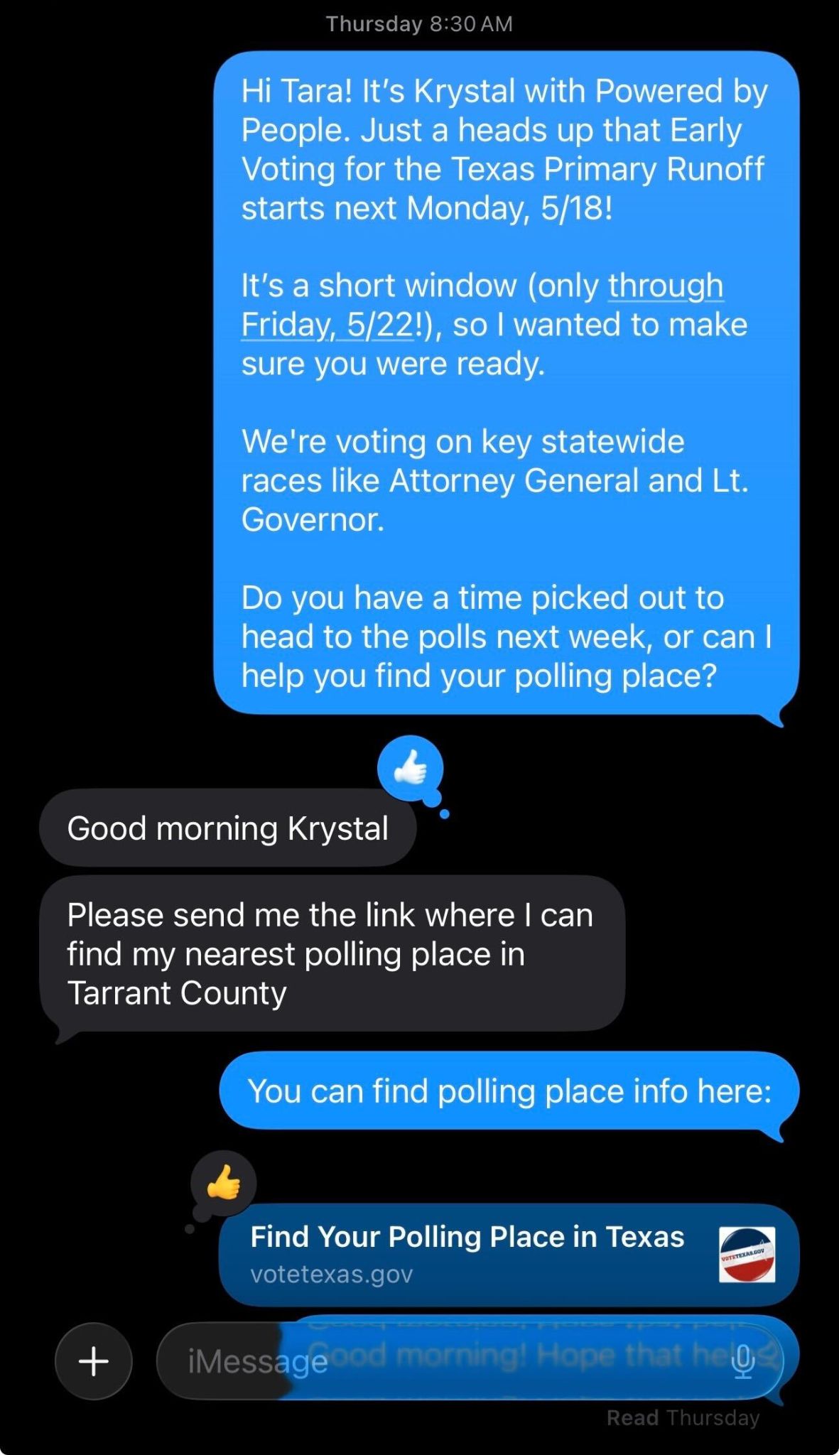 Hi Tara! It's Krystal with Powered by People. Just a heads up that Early Voting for the Texas Primary Runoff starts next Monday, 5/18! It's a short window (only through Friday, 5/22!), so I wanted to make sure you were ready. We're voting on key statewide races like Attorney General and Lt. Governor. Do you have a time picked out to head to the polls next week, or can I help you find your polling place?
