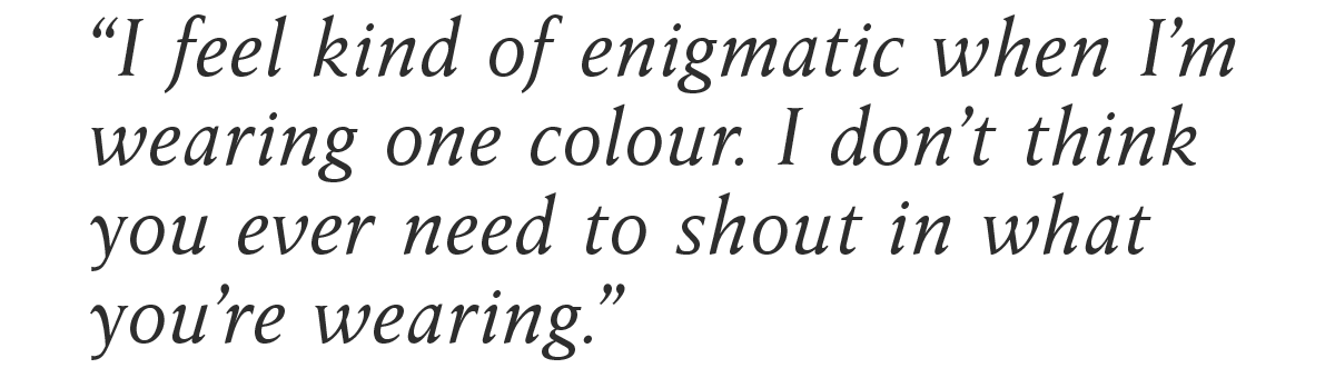 “I feel kind of enigmatic when I’m wearing one colour. I don’t think you ever need to shout in what you’re wearing.”