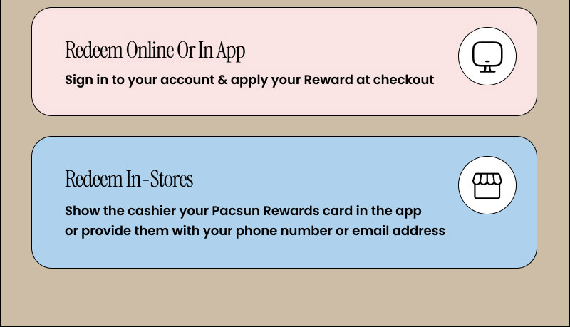 REEDEEM ONLINE OR IN APP: Sign into your account & apply your Reward at checkout  SHOP NOW >  REDEEM IN STORES: Show the cashier your Pacsun Rewards card in the app or provide them with your phone number or email address