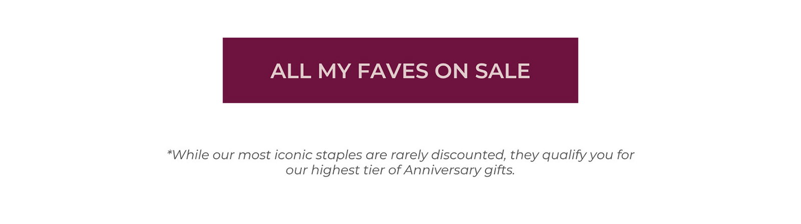 ALL MY FAVES ON SALE - While our most iconic staples are rarely discounted, they qualify you for our highest tier of Anniversary gifts.
