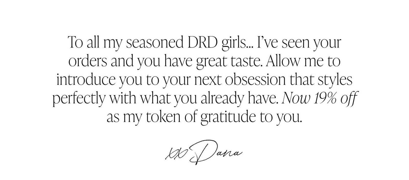 To all my seasoned DRD girls… I’ve seen your orders and you have great taste. Allow me to introduce you to your next obsession that styles perfectly with what you already have. Now 19% off as my token of gratitude to you.  xx Dana