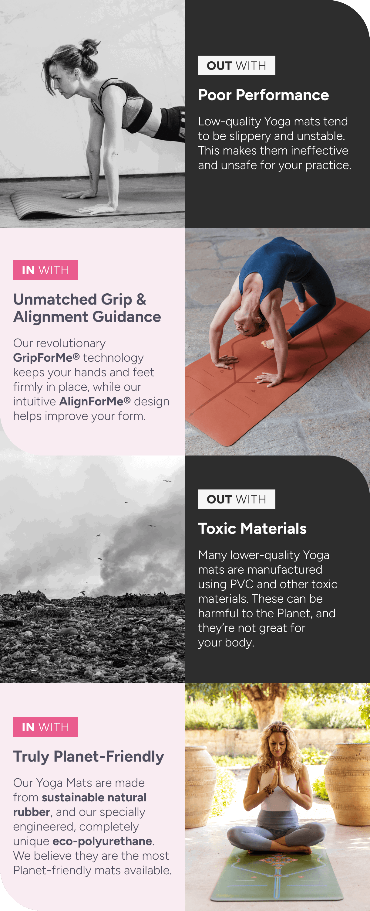 OUT WITH: Poor Performance – Low-quality yoga mats tend to be slippery and unstable. This makes them ineffective and unsafe for your practice.  IN WITH: Unmatched Grip & Alignment Guidance – Our revolutionary GripForMe® technology keeps your hands and feet firmly in place, while our intuitive AlignForMe® design helps improve your form.  OUT WITH: Toxic Materials – Many lower-quality yoga mats are manufactured using PVC and other toxic materials. These can be harmful to the planet and aren’t great for your body.  IN WITH: Truly Planet-Friendly – Our yoga mats are made from sustainable natural rubber and our specially engineered, completely unique eco-polyurethane. We believe they are the most planet-friendly mats available. 
