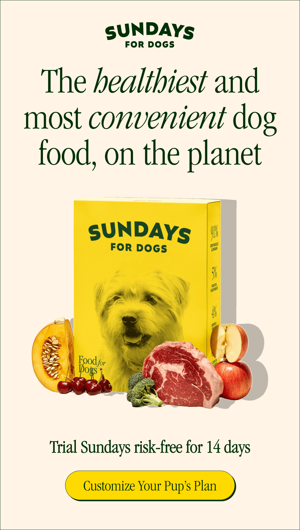 SUNDAYS FOR DOGS. No Compromises Necessary Try the food that checks all your boxes risk-free for 14 days  If you don’t love it, we’ll send your money back.  If you do love it, we’ll give you 20% off every order after.  [Customize Your Pup’s Plan]