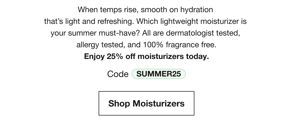 When temps rise, smooth on hydration that’s light and refreshing. Which lightweight moisturizer is your summer must-have? All are dermatologist tested, allergy tested, and 100% fragrance free.Enjoy 25% off moisturizers today. | Code SUMMER25 | Shop Moisturizers