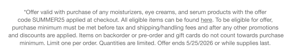 *Offer valid with purchase of any moisturizers, eye creams, and serum products with the offer code SUMMER25 applied at checkout. All eligible items can be found here. To be eligible for offer, purchase minimum must be met before tax and shipping/handling fees and after any other promotions and discounts are applied. Items on backorder or pre-order and gift cards do not count towards purchase minimum. Limit one per order. Quantities are limited. Offer ends 5/25/2026 or while supplies last.