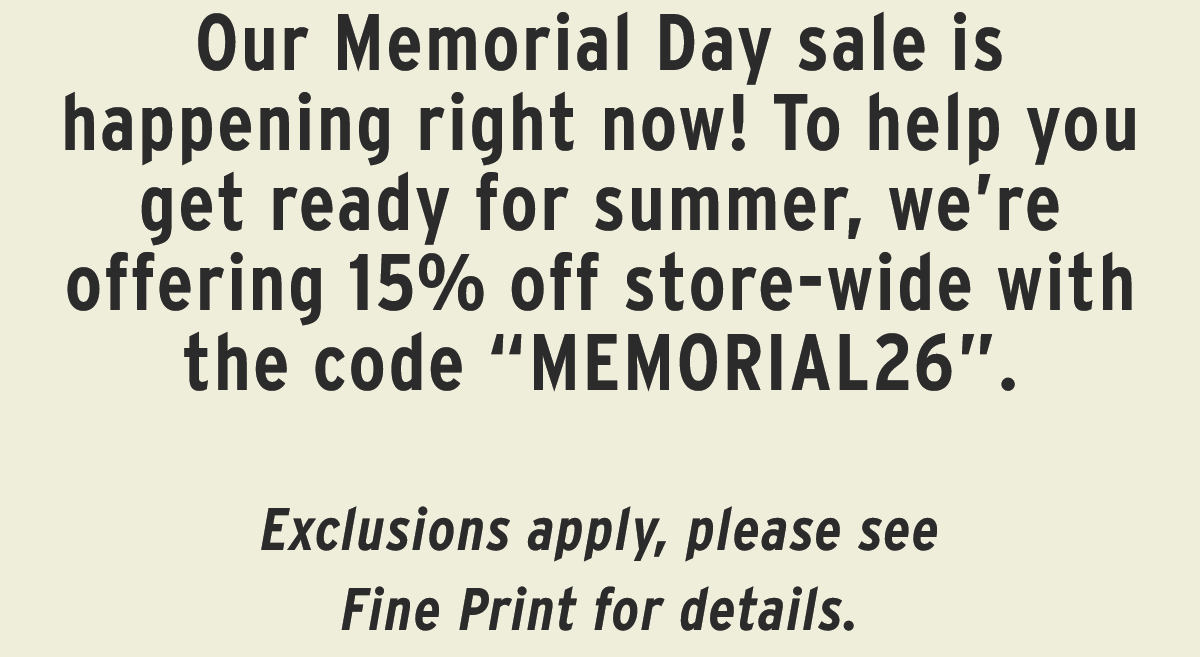 Our Memorial Day sale is happening right now! To help you get ready for summer, we’re offering 15% off store-wide with the code “MEMORIAL26”.   Exclusions apply, please see Fine Print for details. 