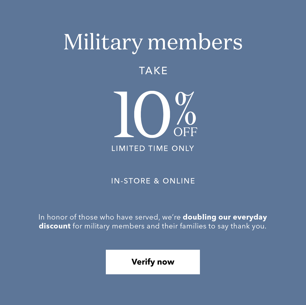 Military members TAKE 20% OFF LIMITED TIME ONLY | IN-STORE & ONLINE | In honor of those who have served, we're doubling our everyday discount for military members and their families to say thank you. Verify now