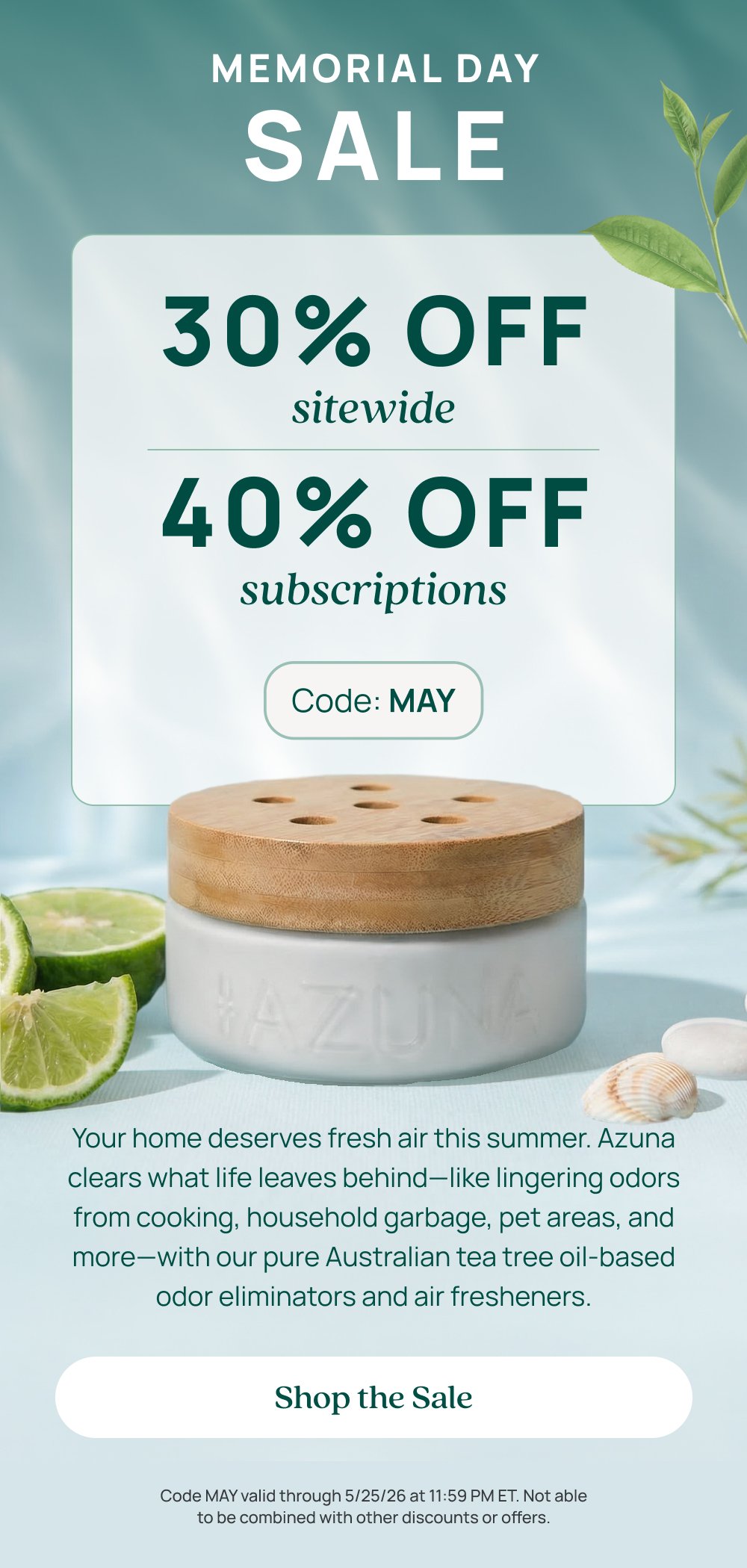 Memorial day sale 30% OFF sitewide 40% OFF subscriptions Code: MAY Your home deserves fresh air this summer. Azuna clears what life leaves behind—like lingering odors from cooking, household garbage, pet areas, and more—with our pure Australian tea tree oil-based odor eliminators and air fresheners. Shop the Sale Code MAY valid through 5/25/26 at 11:59 PM ET. Not able to be combined with other discounts or offers.