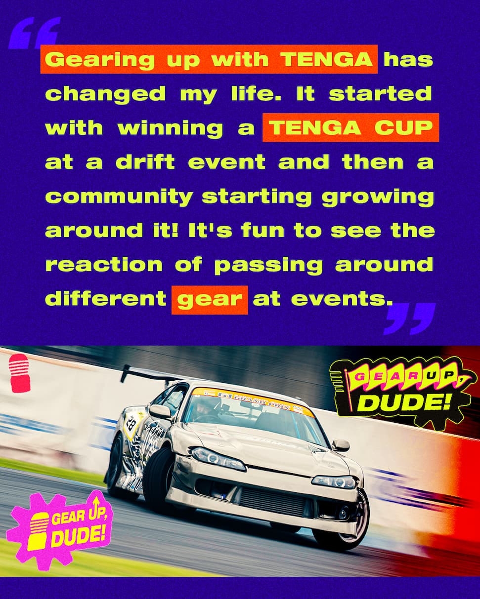 Gearing up with TENGA has changed my life. It started with winning a TENGA CUP at a drift event and then a community starting growing around it! It's fun to see the reaction of passing around different gear at events.