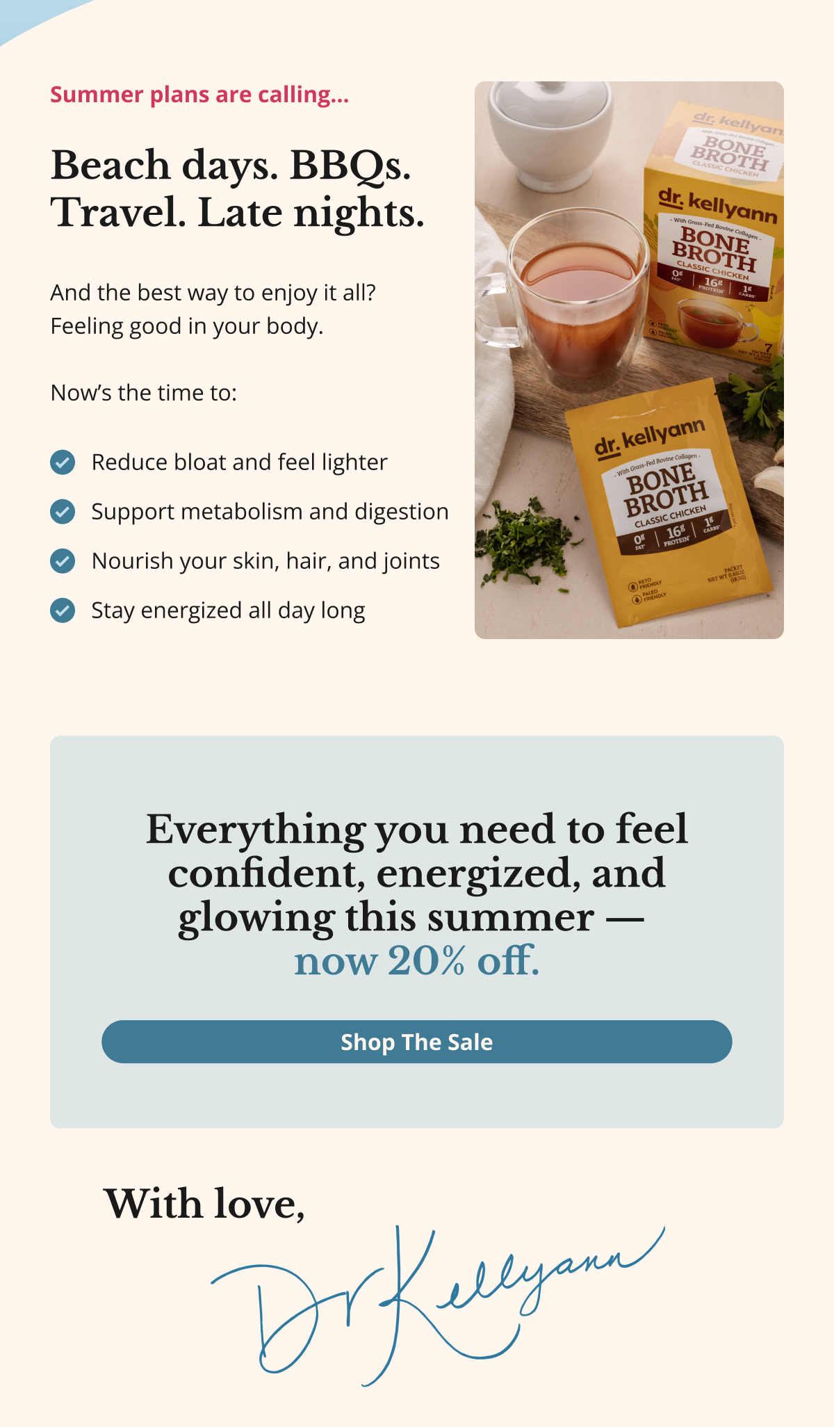 Summer plans are calling…Beach days. BBQs. Travel. Late nights.  And the best way to enjoy it all?  Feeling good in your body.  Now’s the time to: Reduce bloat and feel lighter Support metabolism and digestion Nourish your skin, hair, and joints Stay energized all day long  Everything you need to feel confident, energized, and glowing this summer —  now 20% off. Shop The Sale With love, dr. kellyann 