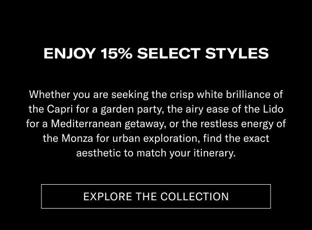 ENJOY 15% ON SELECT STYLES Whether you are seeking the crisp white brilliance of the Capri for a garden party, the airy ease of the Lido for a Mediterranean getaway, or the restless energy of the Monza for urban exploration, find the exact aesthetic to match your itinerary. [EXPLORE THE COLLECTION]