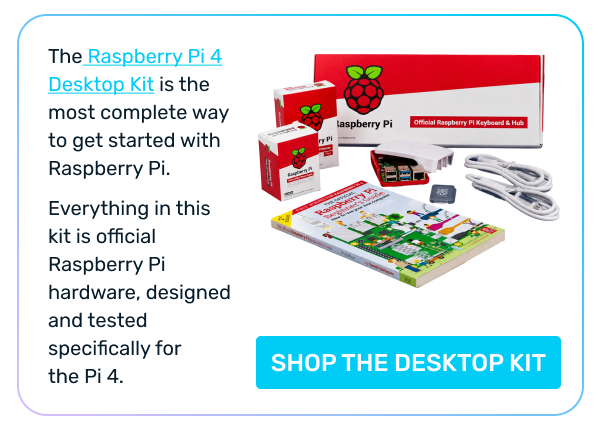 The Raspberry Pi 4 Desktop Kit is the most complete way to get started with  Raspberry Pi.  Everything in this kit is official Raspberry Pi hardware, designed and tested specifically for  the Pi 4. >> SHOP THE DESKTOP KIT
