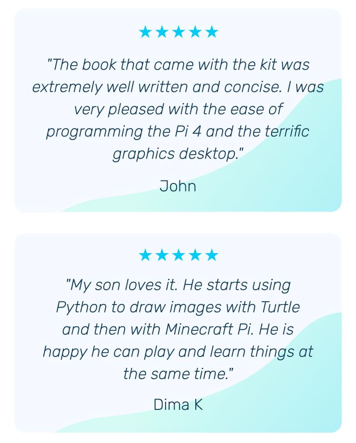 "The book that came with the kit was extremely well written and concise. I was very pleased with the ease of programming the Pi 4 and the terrific graphics desktop." -  John | "My son loves it. He starts using Python to draw images with Turtle and then with Minecraft Pi. He is happy he can play and learn things at the same time." Dima K