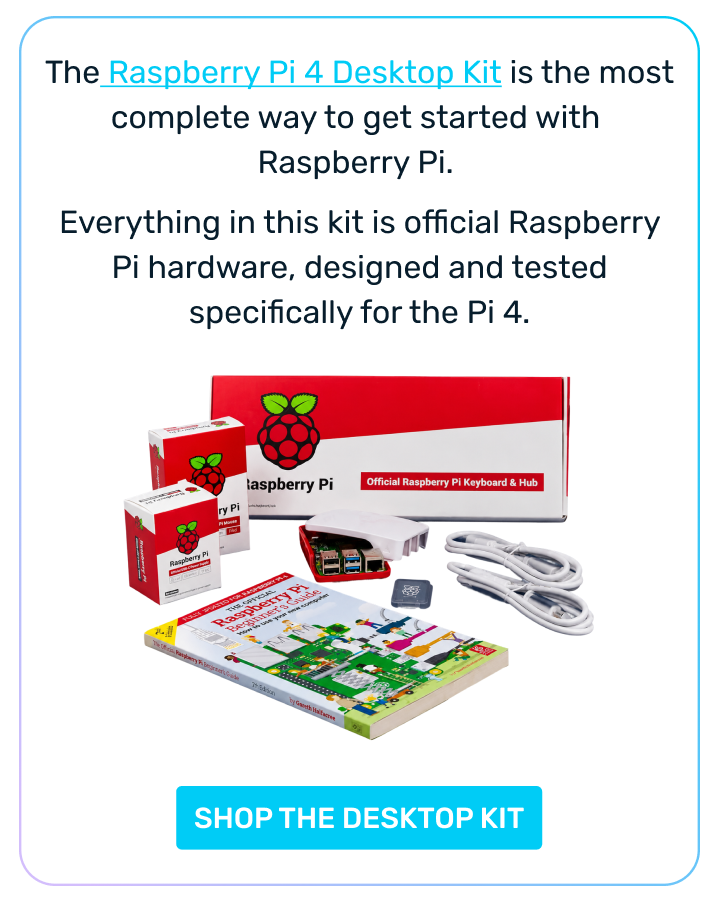 The Raspberry Pi 4 Desktop Kit is the most complete way to get started with Raspberry Pi. Everything in this kit is official Raspberry Pi hardware, designed and tested specifically for the Pi 4. >> SHOP THE DESKTOP KIT