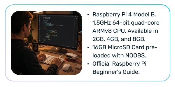Raspberry Pi 4 Model B. 1.5GHz 64-bit quad-core ARMv8 CPU. Available in 2GB, 4GB, and 8GB. 16GB MicroSD Card pre-loaded with NOOBS. Official Raspberry Pi Beginner's Guide.