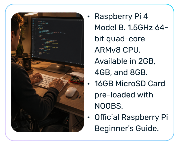 Raspberry Pi 4 Model B. 1.5GHz 64-bit quad-core ARMv8 CPU. Available in 2GB, 4GB, and 8GB. 16GB MicroSD Card pre-loaded with NOOBS. Official Raspberry Pi Beginner's Guide.