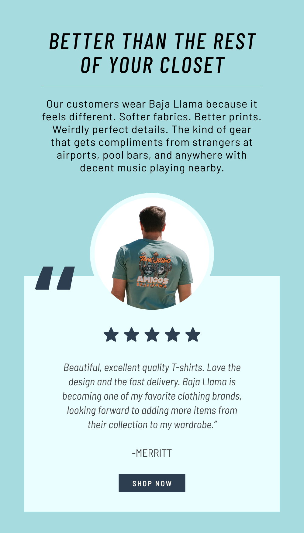Better Than the Rest of Your Closet. Our customers wear Baja Llama because it feels different. Softer fabrics. Better prints. Weirdly perfect details. The kind of gear that gets compliments from strangers at airports, pool bars, and anywhere with decent music playing nearby.