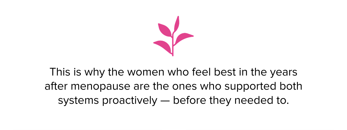 This is why the women who feel best in the years after menopause are the ones who supported both systems proactively — before they needed to.