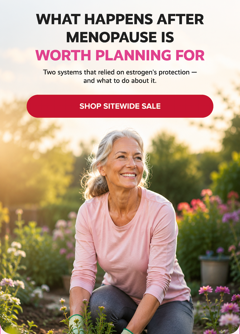 WHAT HAPPENS AFTER MENOPAUSE IS WORTH PLANNING FOR | Two systems that relied on estrogen's protection — and what to do about it. | SHOP SITEWIDE SALE
