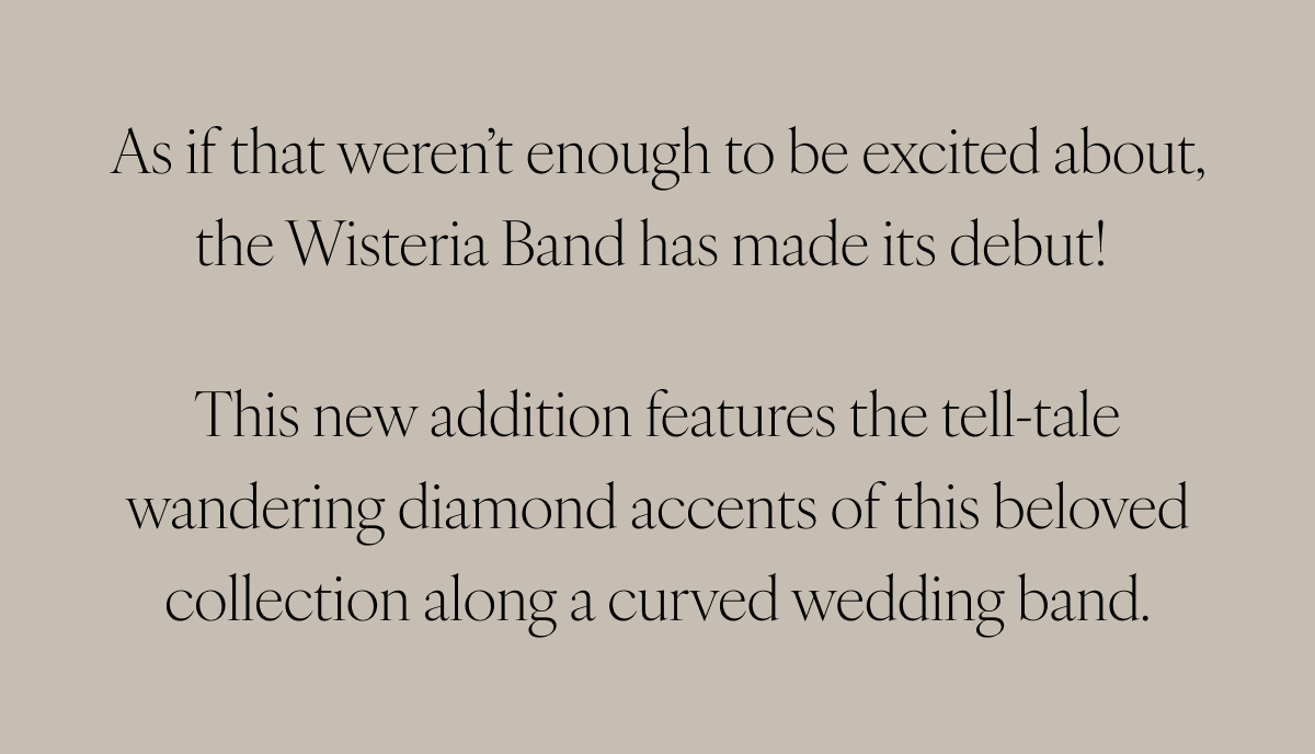 As if that weren’t enough to be excited about, the Wisteria Band has made its debut! This new addition features the tell-tale wandering diamond accents of this beloved collection along a curved wedding band.