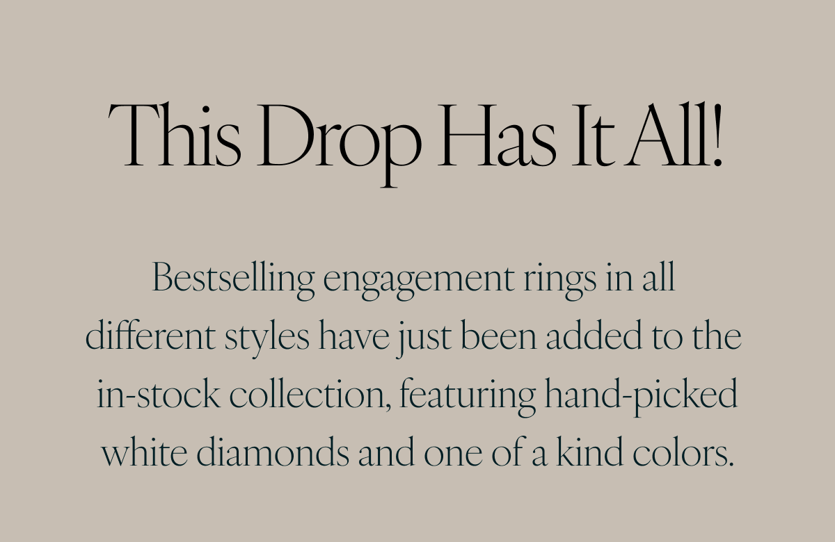 This drop has it all! Bestselling engagement rings in all different styles have just been added to the in-stock collection, featuring hand-picked white diamonds and one of a kind colors.