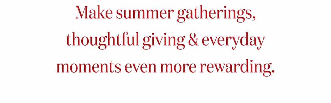 Make summer gatherings, thoughtful giving & everyday moments even more rewarding.