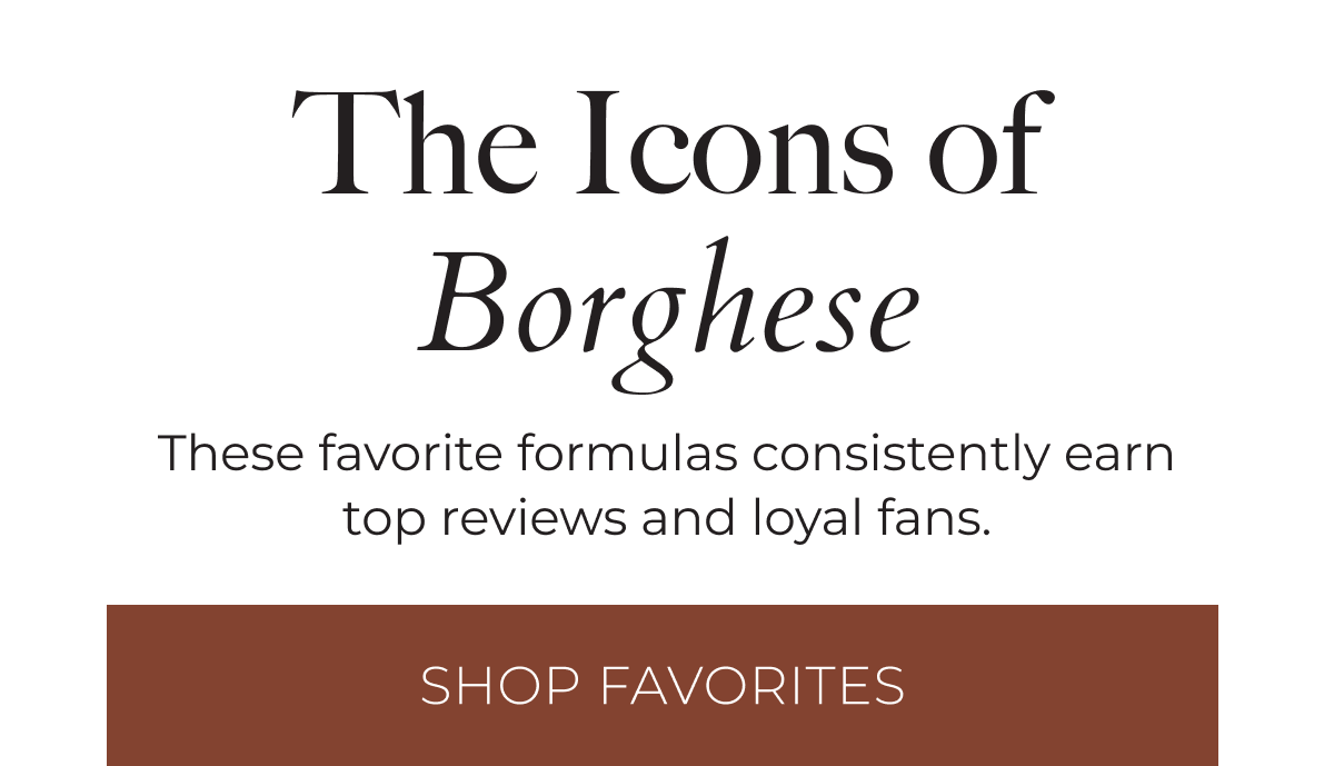 The Icons of Borghese: These favorite formulas consistently earn top reviews and loyal fans. Shop Favorites