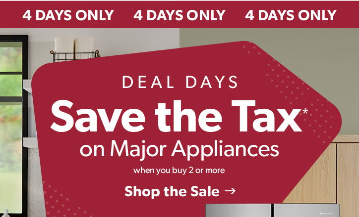 4 days only. Deal Days. Save the tax on major appliances when you buy 2 or more. Click to shop the sale.