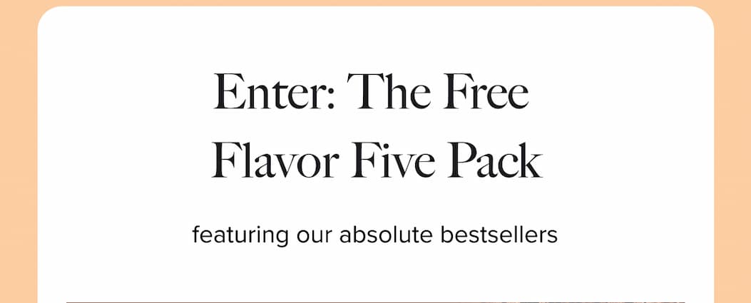 ENTER: THE FREE FLAVOR FIVE-PACK  | featuring our absolute bestsellers