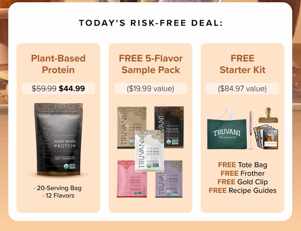 TODAY'S RISK-FREE DEAL: Plant-Based Protein  $59.99 $44.99  FREE 5-Flavor Sample Pack  ($19.99 value)  FREE Starter Kit  ($84.97 value)