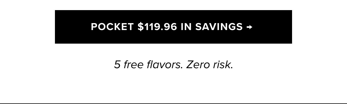POCKET $119.96 IN SAVINGS →  5 free flavors. Zero risk. 