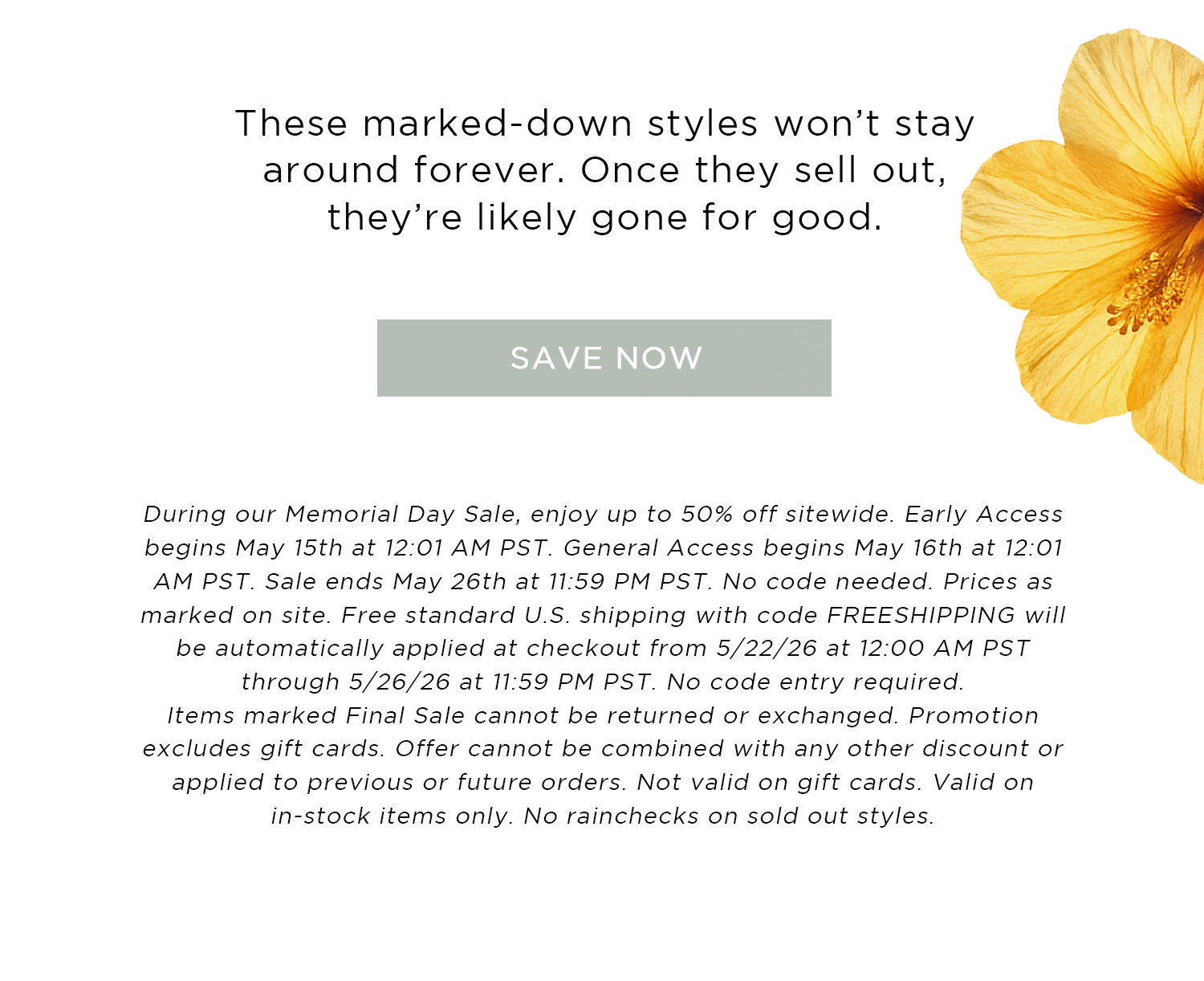 These marked-down styles won't stay around forever. Once they sell out, they're likely gone for good. | SAVE NOW | During our Memorial Day Sale, enjoy up to 50% off sitewide. Early Access begins May 15th at 12:01 AM PST. General Access begins May 16th at 12:01 AM PST. Sale ends May 26th at 11:59 PM PST. No code needed. Prices as marked on site. Free standard U.S shipping with code FREESHIPPING will be automatically applied at checkout from 5/22/26 at 12:00 AM PST through 5/26/26 at 11:59 PM PST. No code entry required. Items marked Final Sale cannot be returned or exchanged. Promotion excludes gift cards. Offer cannot be combined with any other discount or applied to previous or future orders. Not valid on gift cards. Valid on in-stock items only. No rainchecks on sold out styles. 