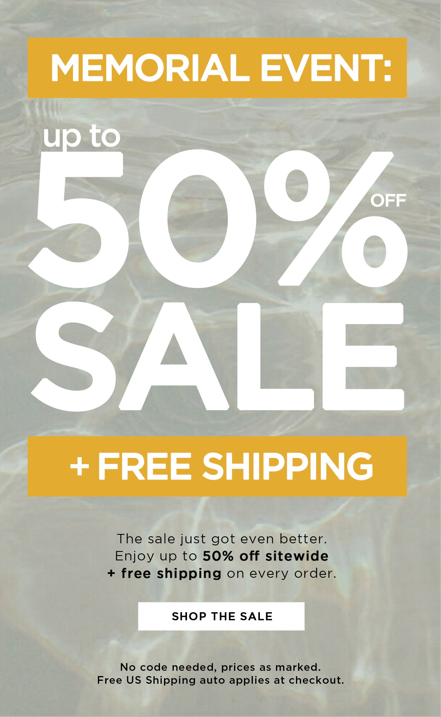 MEMORIAL EVENT: | up to 50% OFF SALE + FREE SHIPPING | The sale just got even better. Enjoy up to 50% off sitewide + free shipping on every order. | SHOP THE SALE | No code needed, prices as marked. Free US Shipping auto applies at checkout.