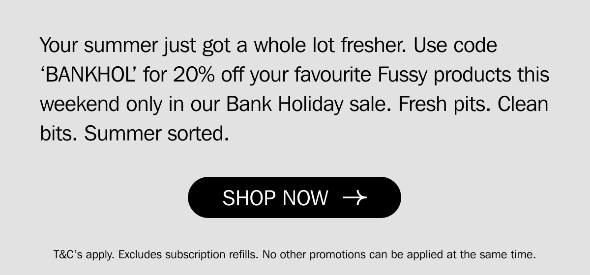 Your summer just got a whole lot fresher. Use code ‘BANKHOL’ for 20% off your favourite Fussy products this weekend only in our Bank Holiday sale. Fresh pits. Clean bits. Summer sorted. | SHOP NOW