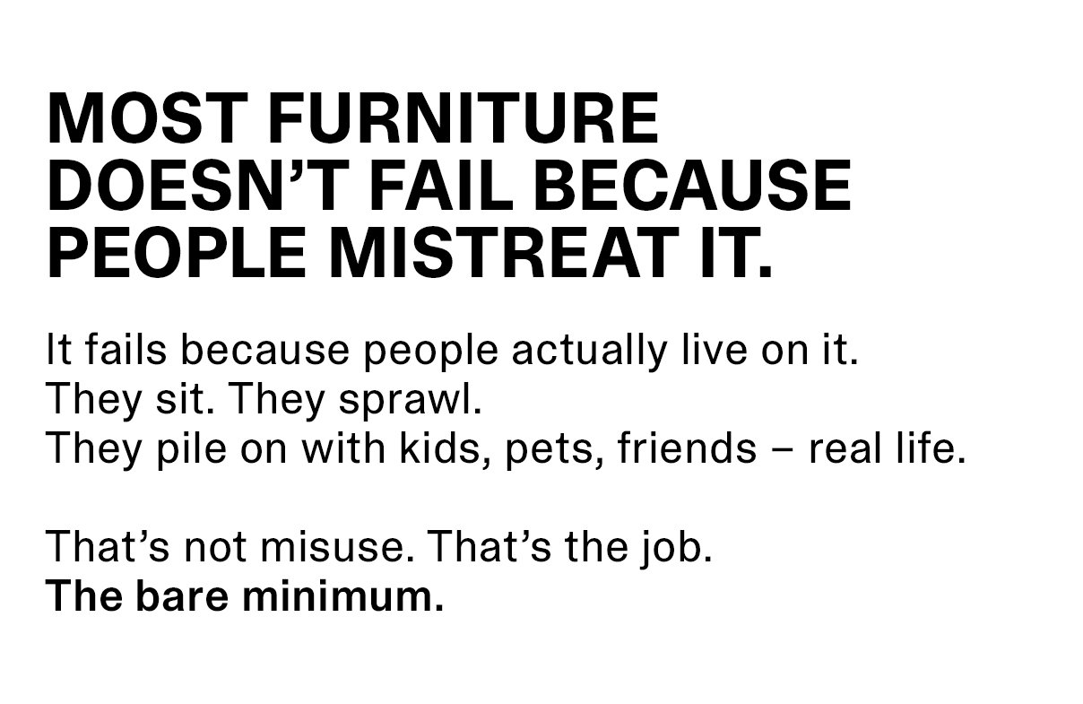 MOST FURNITURE DOESN’T FAIL BECAUSE PEOPLE MISTREAT IT. | It fails because people actually live on it. They sit. They sprawl. They pile on with kids, pets, friends – real life. That’s not misuse. That’s the job. The bare minimum.