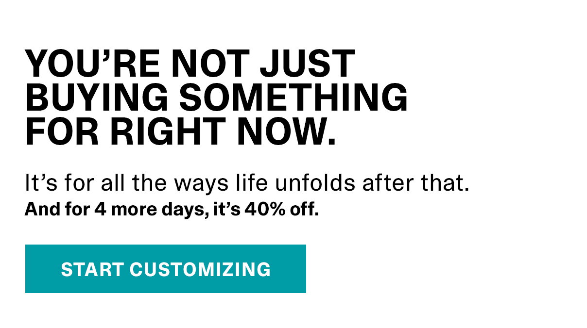 YOU’RE NOT JUST BUYING SOMETHING FOR RIGHT NOW. It’s for all the ways life unfolds after that. And for 4 more days, it’s 40% off. | START CUSTOMIZING >>