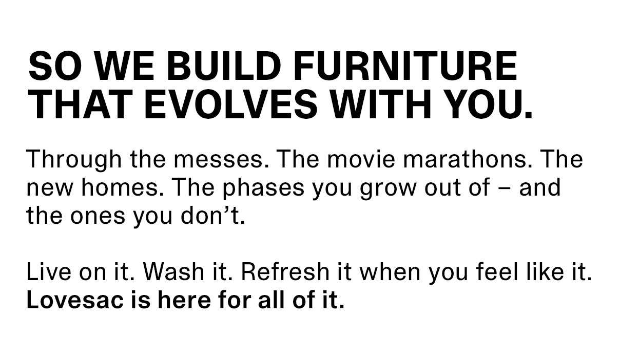 SO WE BUILD FURNITURE THAT EVOLVES WITH YOU. Through the messes. The movie marathons. The new homes. The phases you grow out of – and the ones you don’t.
Live on it. Wash it. Refresh it when you feel like it. Lovesac is here for all of it.