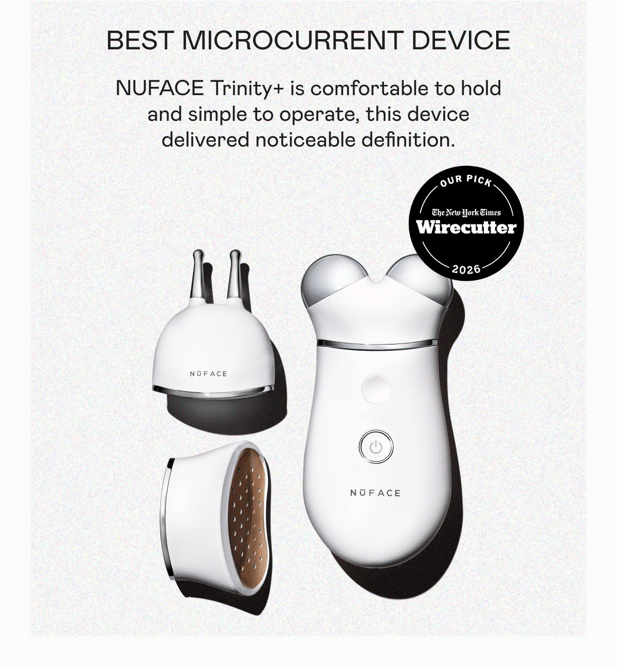 Best Microcurrent Device: “NUFACE Trinity+ Is comfortable to hold and simple to operate, this device delivered noticeable definition.” - New York Times