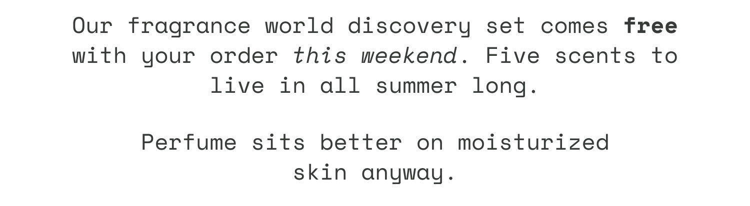 Our fragrance world discovery set comes free with your order this weekend. Five scents to live in all summer long. Perfume sits better on moisturized skin anyway.