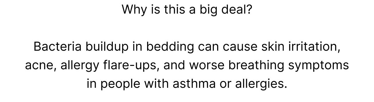 Why is this a big deal?  Bacteria buildup in bedding can cause skin irritation, acne, allergy flare-ups, and worse breathing symptoms in people with asthma or allergies.