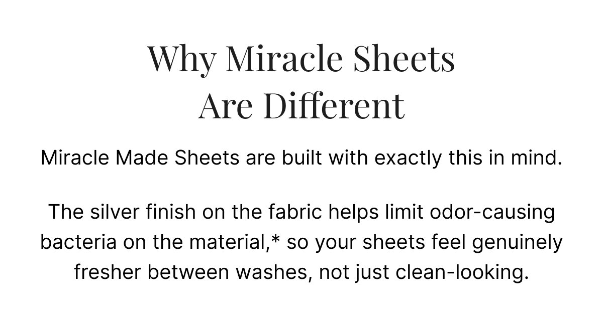 The silver finish on the fabric helps limit odor-causing bacteria on the material,* so your sheets feel genuinely fresher between washes, not just clean-looking.