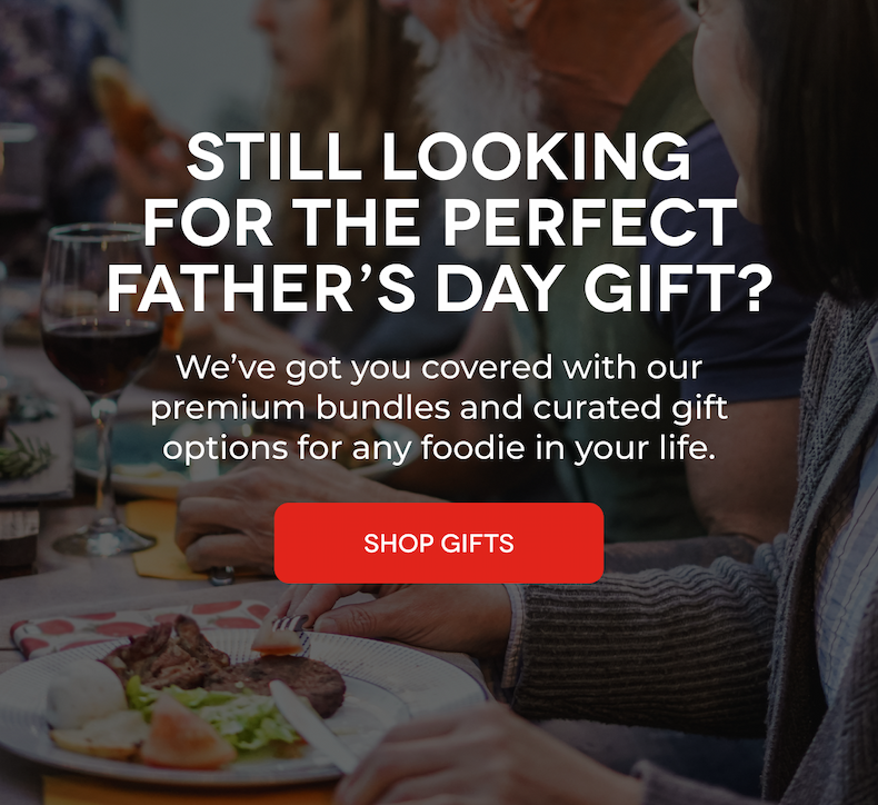 STILL LOOKING FOR THE PERFECT FATHER’S DAY GIFT?  We’ve got you covered with our premium bundles and curated gift options for any foodie in your life. SHOP GIFTS
