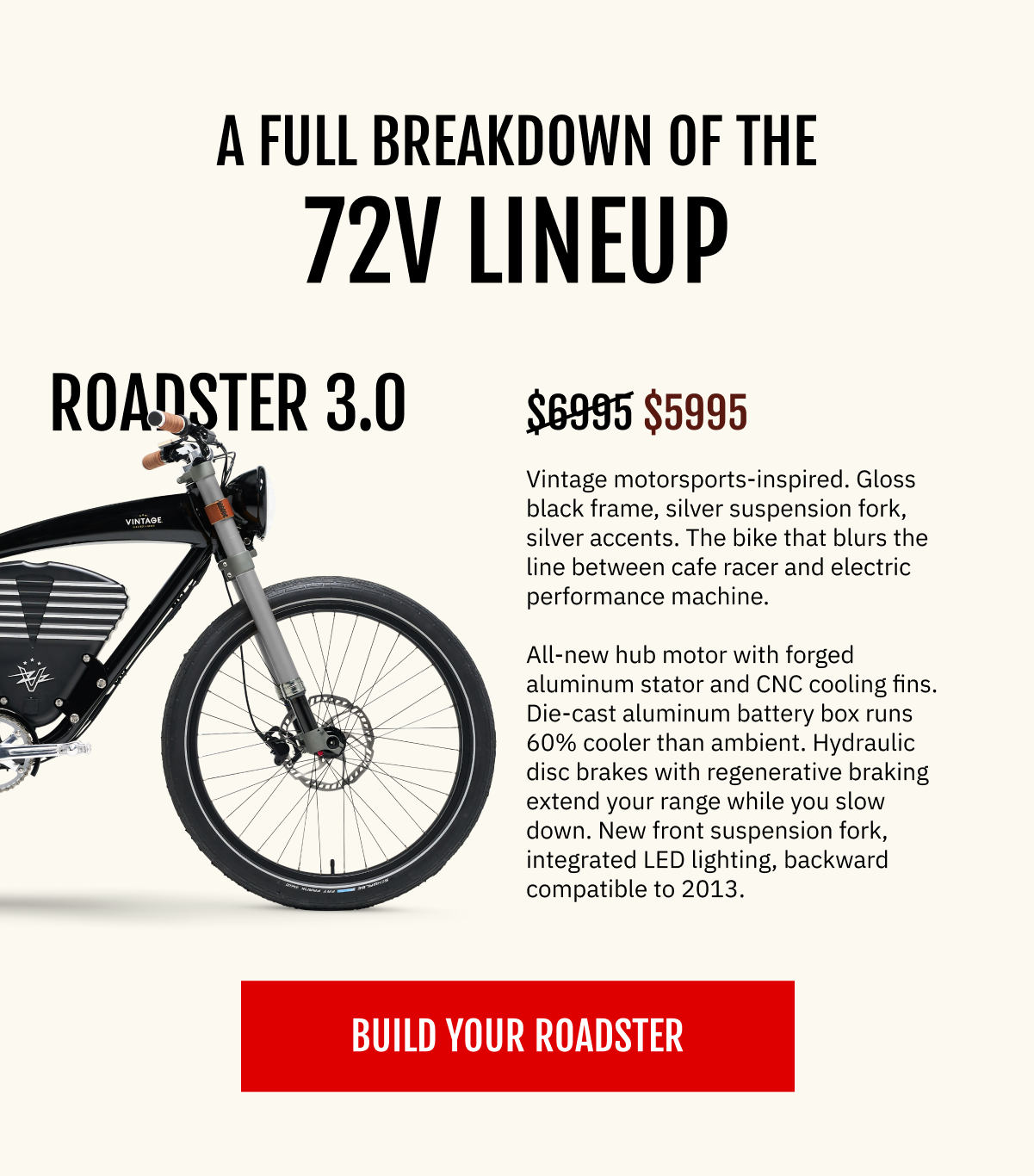 THE 2026 72V LINEUP — FULL BREAKDOWN  THE ROADSTER 3.0 [ Roadster studio shot — gloss black frame, silver fork, silver accents. Clean white background preferred. ]  Vintage motorsports-inspired. Gloss black frame, silver suspension fork, silver accents. The bike that blurs the line between cafe racer and electric performance machine. All-new hub motor with forged aluminum stator and CNC cooling fins. Die-cast aluminum battery box runs 60% cooler than ambient. Hydraulic disc brakes with regenerative braking extend your range while you slow down. New front suspension fork, integrated LED lighting, backward compatible to 2013.  Your price: $5,995  $6,995  [ BUILD YOUR ROADSTER ]
