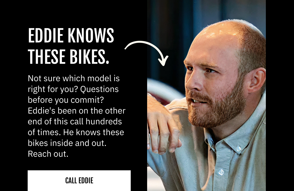 EDDIE KNOWS THESE BIKES.  Not sure which model is right for you? Questions before you commit? Eddie's been on the other end of this call hundreds of times. He knows these bikes inside and out. Reach out. Call or text: (408) 709-4443 | Email: eddie.j@vintageelectricbikes.com