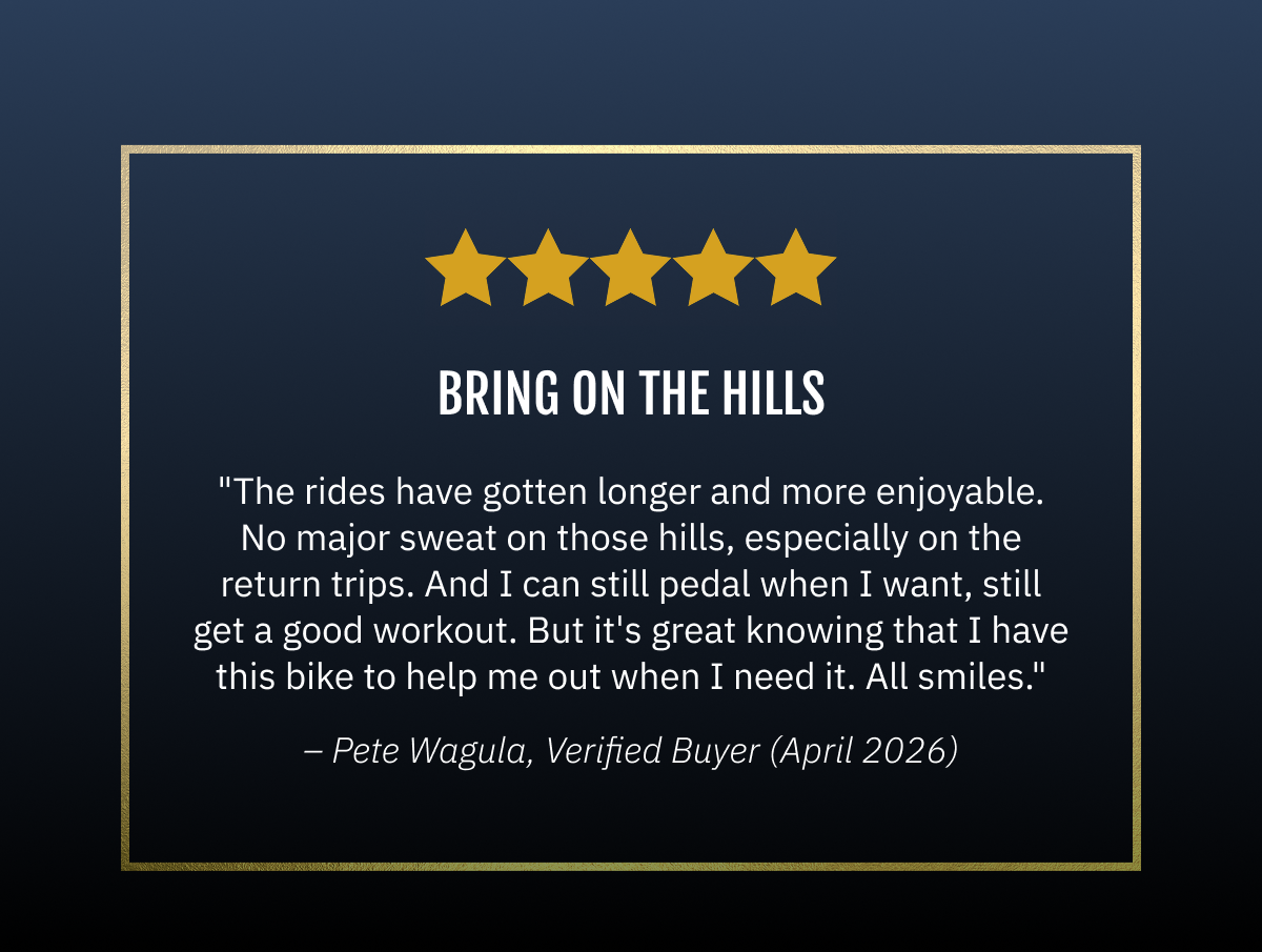 Bring On The Hills   "The rides have gotten longer and more enjoyable. No major sweat on those hills, especially on the return trips. And I can still pedal when I want, still get a good workout. But it's great knowing that I have this bike to help me out when I need it. All smiles."  ~Pete Wagula | 04/15/2026