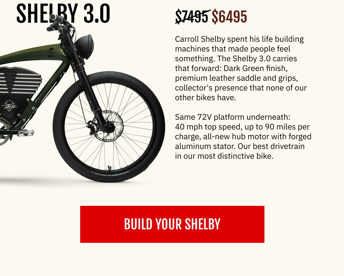 THE SHELBY 3.0  Carroll Shelby spent his life building machines that made people feel something. The Shelby 3.0 carries that forward: Dark Green finish, premium leather saddle and grips, collector's presence that none of our other bikes have. Same 72V platform underneath: 40 mph top speed, up to 90 miles per charge, all-new hub motor with forged aluminum stator. Our best drivetrain in our most distinctive bike.  Your price: $6,495 [ BUILD YOUR SHELBY ]