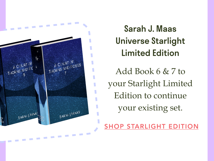 Sarah J. Maas Universe Starlight Limited Edition! Add Book 6 & 7 to your Starlight Limited Edition to continue your existing set. SHOP STARLIGHT EDITION!