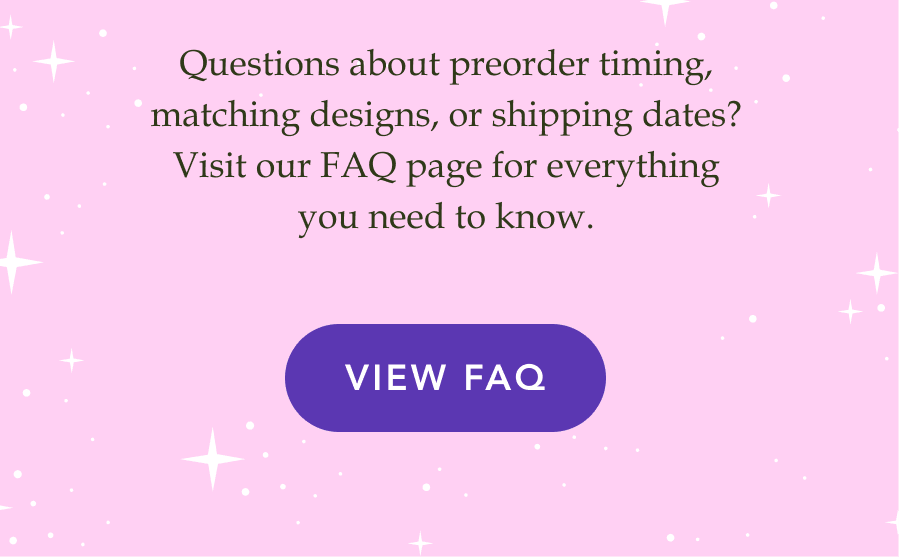 Questions about preorder timing, matching designs, or shipping dates? Visit our FAQ page for everything you need to know. VIEW FAQ!