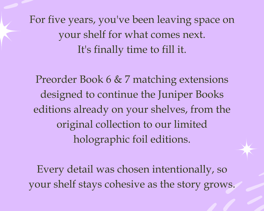 For five years, you've been leaving space on your shelf for what comes next. It's finally time to fill it.  Preorder Book 6 & 7 matching extensions designed to continue the Juniper Books editions already on your shelves, from the original collection to our limited holographic foil editions.  Every detail was chosen intentionally, so your shelf stays cohesive as the story grows.