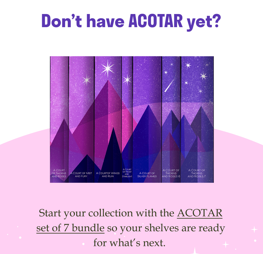 Don’t have ACOTAR yet? Start your collection with the ACOTAR set of 7 bundle so your shelves are ready for what’s next.